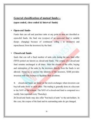 31
General classification of mutual funds:--
(open ended, close ended & Interval funds)
• Open-end funds-
Funds that can sell and purchase units at any point in time are classified as
open-ebd funds. the fund size (corpus) of an open-end fund is variable
(keeps changing) because of continuous selling ( to investors) and
repurchases( from the investors) by the fund.
• Closed-end funds-
funds that can sell a fixed number of units only during the new fund offer
(NFO) period are known as closed-end funds. The corpus of a closed-end
fund remains unchanged at all times. After the closure of the offer, buying
and redemption of the units by the investors directly from the funds is not
allowed. However, to protect the interests of the investors, SEBI provides
investors with two avenues to liquidate their positions.
1- closed-end funds are listed on the stock exchanges where investors can
buy/sell units from/ to each other. The trading is generally done at a discount
to the NAV of the scheme. The NAV of a closed-end fund is computed on a
weekly bais (updated every Thursday).
2-Closed-end funds may also offer "but-back of units" to the unit holders. In
this case, the corpus of the fund and its outstanding units do get changed.
 