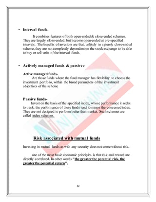 32
• Interval funds-
It combines features of both open-ended & close-ended schemes.
They are largely close-ended, but become open-ended at pre-specified
intervals. The benefits of investors are that, unlikely in a purely close-ended
scheme, they are not completely dependent on the stockexchange to be able
to buy or sell units of the interval funds.
• Actively managed funds & passive:-
Active managed funds-
Are those funds where the fund manager has flexibility to choosethe
investment portfolio, within the broad parameters of the investment
objectives of the scheme
Passive funds-
Invest on the basis of the specified index, whose performance it seeks
to track. the performance of these funds tend to mirror the concerned index.
They are not designed to perform better than market. Such schemes are
called index schemes.
Risk associated with mutual funds
Investing in mutual funds as with any security does not come without risk.
one of the most basic economic principles is that risk and reward are
directly correlated. In other words "the greaterthe potential risk, the
greaterthe potential return".
 