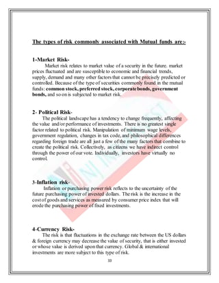 33
The types of risk commonly associated with Mutual funds are:-
1-Market Risk-
Market risk relates to market value of a security in the future. market
prices fluctuated and are susceptible to economic and financial trends,
supply, demand and many other factors that cannot be precisely predicted or
controlled. Because of the type of securities commonly found in the mutual
funds: common stock, preferred stock, corporatebonds, government
bonds, and so on is subjected to market risk.
2- Political Risk-
The political landscape has a tendency to change frequently, affecting
the value and/or performance of investments. There is no greatest single
factor related to political risk. Manipulation of minimum wage levels,
government regulation, changes in tax code, and philosophical differences
regarding foreign trade are all just a few of the many factors that combine to
create the political risk. Collectively, as citizens we have indirect control
through the power of our vote. Individually, investors have virtually no
control.
3-Inflation risk-
Inflation or purchasing power risk reflects to the uncertainty of the
future purchasing power of invested dollars. The risk is the increase in the
costof goods and services as measured by consumer price index that will
erode the purchasing power of fixed investments.
4-Currency Risk-
The risk is that fluctuations in the exchange rate between the US dollars
& foreign currency may decrease the value of security, that is either invested
or whose value is derived upon that currency. Global & international
investments are more subject to this type of risk.
 