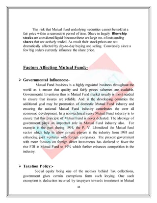 34
The risk that Mutual fund underlying securities cannot be sold at a
fair price within a reasonable period of time. Share in largely Blue-chip
stocks are considered liquid becausethese are large no. of outstanding
shares that are actively traded. As result their stockprices are not
dramatically affected by day-to-day buying and selling. Conversely since a
few big orders currently influence the share price.
Factors Affecting Mutual Fund:-
 Governmental Influences:-
Mutual Fund business is a highly regulated business throughout the
world as it ensure that quality and fairly prices schemes are available.
Governmental Inventions thus is Mutual Fund market usually is most needed
to ensure that insures are reliable. And in the developing countries the
additional goal may be promotion of domestic Mutual Fund industry and
ensuring the national Mutual Fund industry contributes the over all
economic development. In a non-technical sense Mutual Fund industry is to
ensure that this principle of Mutual Fund is never defeated. The ideology of
government plays an important role in Mutual Fund industry also. For
example in the past during 1991, the P. V. Liberalized the Mutual fund
sector which help to allow private players in the industry from 1993 and
enhancing joint ventures with foreign companies. The present government
with more focuses on foreign direct investments has declared to favor the
rise FDI in Mutual Fund to 49% which further enhances competition in the
industry.
 Taxation Policy:-
Social equity being one of the motives behind Tax collections,
government gives certain exemptions form such levying. One such
exemption is deduction incurred by taxpayers towards investment in Mutual
 