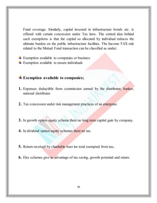 35
Fund coverage. Similarly, capital invested in infrastructure bonds etc. is
offered with certain concession under Tax laws. The central idea behind
such exemptions is that the capital so allocated by individual reduces the
ultimate burden on the public infrastructure facilities. The Income TAX rule
related to the Mutual Fund transaction can be classified as under;
Exemption available to companies or business
Exemption available to ensure individuals
Exemption available to companies;
1. Expenses deductible from commission earned by the distributer, banker,
national distributer.
2. Tax concession under risk management practices of an enterprise
3. In growth option equity scheme there no long term capital gain by company.
4. In dividend option equity schemes there no tax.
5. Return received by charitable trust ins total exempted from tax.
6. Else schemes give to advantage of tax saving, growth potential and return.
 