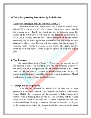 36
Tax rules governing investment by individuals-
Deduction in respect of ELSS schemes (sec80c);
Investment in this fund would enable you to avail the benefits under
clause(XIII) of the section 80c of the Income Tax Act investment made in
the schemes up to 1 Lac by the eligible investor for deduction under this
section of the Act. Section it will be an income deduction an investment of
Rs. 1 Lac in this fund can save of Rs. 33600 from your tax payable liability
(assuming you are in the highest tax bracket) investor will receive tax free
dividend in above case. Investor will also receive tax free dividend by
investing equity schemes in dividend option investor also receive tax free
return by investing equity scheme in growth option for long term capital
gain.
Tax Planning
An Individual can think of health ELSS schemes purchase as a tool of
tax planning exercise. For example people who are marginally affected by
tax liability can be as well purchase a ELSS fund get benefits of Rs. 33600
from tax. In this way tax burden to individual/companies by way of
exemptions/deductions of expenditure incurred towards purchase of Mutual
Fund various scheme coverage from total income.
 Foreign Trade Regulations:
With the vast potential for Mutual Fund in India due its large
population in the country many foreign companies are ready to enter into the
Indian Market. But companies can be permitted in India through joint
ventures with an Indian partner as well as come separately and the foreign
equity shall be restricted to only 25%. Another statement also tells that
Indian subsidiaries of foreign companies shall not be allowed to participate
in the banking sector unless they entered in to joint ventures with the Indian
 