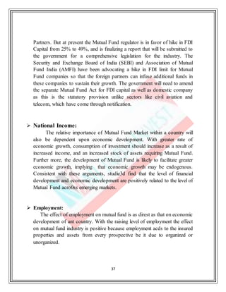 37
Partners. But at present the Mutual Fund regulator is in favor of hike in FDI
Capital from 25% to 49%, and is finalizing a report that will be submitted to
the government for a comprehensive legislation for the industry. The
Security and Exchange Board of India (SEBI) and Association of Mutual
Fund India (AMFI) have been advocating a hike in FDI limit for Mutual
Fund companies so that the foreign partners can infuse additional funds in
these companies to sustain their growth. The government will need to amend
the separate Mutual Fund Act for FDI capital as well as domestic company
as this is the statutory provision unlike sectors like civil aviation and
telecom, which have come through notification.
 National Income:
The relative importance of Mutual Fund Market within a country will
also be dependent upon economic development. With greater rate of
economic growth, consumption of investment should increase as a result of
increased income, and an increased stock of assets requiring Mutual Fund.
Further more, the development of Mutual Fund is likely to facilitate greater
economic growth, implying that economic growth may be endogenous.
Consistent with these arguments, studie3d find that the level of financial
development and economic development are positively related to the level of
Mutual Fund acro0ss emerging markets.
 Employment:
The effect of employment on mutual fund is as direst as that on economic
development of ant country. With the raising level of employment the effect
on mutual fund industry is positive because employment acds to the insured
properties and assets from every prospective be it due to organized or
unorganized.
 