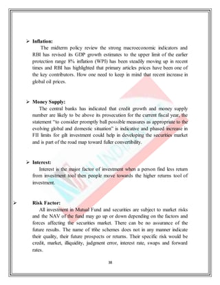 38
 Inflation:
The midterm policy review the strong macroeconomic indicators and
RBI has revised its GDP growth estimates to the upper limit of the earlier
protection range 8% inflation (WPI) has been steadily moving up in recent
times and RBI has highlighted that primary articles prices have been one of
the key contributors. How one need to keep in mind that recent increase in
global oil prices.
 Money Supply:
The central banks has indicated that credit growth and money supply
number are likely to be above its prosecution for the current fiscal year, the
statement “to consider promptly ball possible measures as appropriate to the
evolving global and domestic situation” is indicative and phased increase in
FII limits for gilt investment could help in developing the securities market
and is part of the road map toward fuller convertibility.
 Interest:
Interest is the major factor of investment when a person find less return
from investment tool then people move towards the higher returns tool of
investment.
 Risk Factor:
All investment in Mutual Fund and securities are subject to market risks
and the NAV of the fund may go up or down depending on the factors and
forces affecting the securities market. There can be no assurance of the
future results. The name of t6he schemes does not in any manner indicate
their quality, their future prospects or returns. Their specific risk would be
credit, market, illiquidity, judgment error, interest rate, swaps and forward
rates.
 