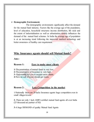 39
 Demographic Environment;
The demographic environments significantly affect the demand
for the mutual fund industry. Factors like the average age of the population,
level of education, household structures income distribution, life style and
the extent of industrialization as well as urbanization terribly influences the
demand of the mutual fund schemes. In India the average age of population
is at an increasing trend following the improved medical technology and
better awareness of healthy care requirement.
Why Insurance agents should sell Mutual funds?
Ans:-
Reason 1: Easy to make more clients
1-The penetration of mutual funds is very low.
2-The penetration of Insurance is very high.
3- Opportunity for you to acquire more clients.
4-Now no call of yours should get waste.
Reason 2: Less Competition in the market
1-Nationally these are 20 lacks Insurance agents huge competition even in
small villages/towns
2- There are only 1 lack AMFI certified mutual fund agents all over India
(25 thousand are partner of NJ)
3-A huge DEMAND of quality Mutual fund Agents
 