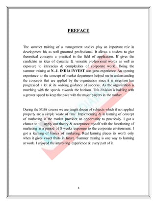 4
PREFACE
The summer training of a management studies play an important role in
development his as well groomed professional. It allows a student to give
theoretical concepts a practical in the field of application. If gives the
candidate an idea of dynamic & versatile professional words as well as
exposure to intricacies & complexities of corporate world. Doing the
summer training at N. J. INDIA INVEST was great experience. An opening
experience to the concept of market department helped me in understanding
the concepts that are applied by the organization since it is inception has
progressed a lot & its walking guidance of success. As the organization is
marching with the speeds towards the horizon. This division is holding with
a greater speed to keep the pace with the major players in the market.
During the MBA course we are taught dozen of subjects which if not applied
properly are a simple waste of time. Implementing & in learning of concept
of marketing in the market provider an opportunity to practically. I got a
chance to apply our theory & acceptance myself with the functioning of
marketing in a period of 8 weeks exposure to the corporate environment. I
got a learning of basics of marketing. Real learning places its worth only
when it gives sweet fruits in future. Summer training is one way to learning
at work. I enjoyed the interesting experience & every part of it.
 