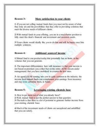 40
Reason 3: More satisfaction to your clients
1 -If you are not selling mutual funds then you must not be aware of what
they truly are and the possibilities that they offer in providing solutions that
meet the diverse needs of different clients.
2-With mutual funds in your offering, you are in a much better position to
fully meet the client's financial and investment and investors needs.
3-Yours clients would ideally like you to do that and will be happy once him
multiple solutions.
Reason 4: Additional sourceof income
1.Mutual fund is one producttoday that potentially has no limits to the
volumes that you can generate.
2- The important differentiation here with insurance is that your income is
not based on premium you collect but on the entire AUM (assets under
management) that you have mobilized to counter the low rates.
3- An agent's AUM running into cror in quite common in the industry. the
income from mutual funds can complement your earnings from insurance
and may even substitute them, in future.
Reason 5: Leveraging existing clientele base
1- How to get more out of what you already have?
2-Well, mutual fund is just the perfect answer to that question.
3-The truth is that there is a lot of potential to generate further income from
your existing clientele base.
4-Much of the investment needs of clients are unexplored and unfulfilled
that you can satisfy.
 
