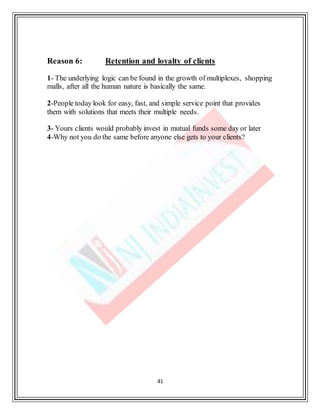 41
Reason 6: Retention and loyalty of clients
1- The underlying logic can be found in the growth of multiplexes, shopping
malls, after all the human nature is basically the same.
2-People today look for easy, fast, and simple service point that provides
them with solutions that meets their multiple needs.
3- Yours clients would probably invest in mutual funds some day or later
4-Why not you do the same before anyone else gets to your clients?
 