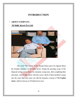 43
INTRODUCTION
• ABOUT COMPANY-
NJ India Invest Pvt. Ltd.
The word “NJ” stands, N for Neeraj Choksi and J for Jignesh Desai
the founder directors of NJ India Invest. Seeing the growing scope of the
financial service sector these two dynamic young men, after completing their
education, started their career with this sector. Both of them decided to jump
into the same field and came out with the dynamic concept of NJ Capital
stock, which is known as NJ India Invest now.
 