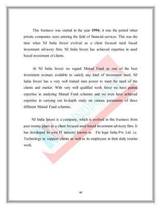 44
This business was started in the year 1994; it was the period when
private companies were entering the field of financial services. This was the
time when NJ India Invest evolved as a client focused need based
investment advisory firm. NJ India Invest has achieved expertise in need
based investment of clients.
At NJ India Invest we regard Mutual Fund as one of the best
investment avenues available to satisfy any kind of investment need. NJ
India Invest has a very well trained men power to meet the need of the
clients and market. With very well qualified work force we have gained
expertise in analyzing Mutual Fund schemes and we even have achieved
expertise in carrying out In-depth study on various parameters of these
different Mutual Fund schemes.
NJ India Invest is a company, which is evolved in this business from
past twenty years as a client focused need based investment advisory firm. It
has developed its own IT industry known as Fin logic India Pvt. Ltd. i.e.
Technology to support clients as well as its employees in their daily routine
work.
 