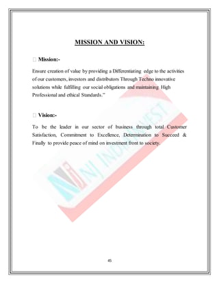 45
MISSION AND VISION:
Mission:-
Ensure creation of value by providing a Differentiating edge to the activities
of our customers, investors and distributors Through Techno innovative
solutions while fulfilling our social obligations and maintaining High
Professional and ethical Standards.”
Vision:-
To be the leader in our sector of business through total Customer
Satisfaction, Commitment to Excellence, Determination to Succeed &
Finally to provide peace of mind on investment front to society.
 