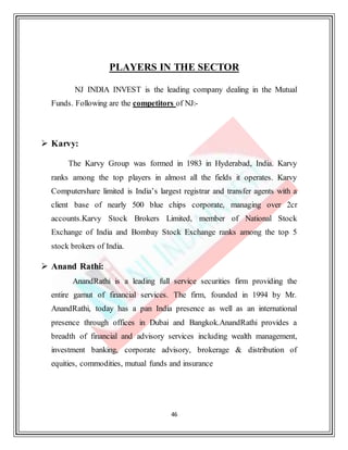 46
PLAYERS IN THE SECTOR
NJ INDIA INVEST is the leading company dealing in the Mutual
Funds. Following are the competitors of NJ:-
 Karvy:
The Karvy Group was formed in 1983 in Hyderabad, India. Karvy
ranks among the top players in almost all the fields it operates. Karvy
Computershare limited is India’s largest registrar and transfer agents with a
client base of nearly 500 blue chips corporate, managing over 2cr
accounts.Karvy Stock Brokers Limited, member of National Stock
Exchange of India and Bombay Stock Exchange ranks among the top 5
stock brokers of India.
 Anand Rathi:
AnandRathi is a leading full service securities firm providing the
entire gamut of financial services. The firm, founded in 1994 by Mr.
AnandRathi, today has a pan India presence as well as an international
presence through offices in Dubai and Bangkok.AnandRathi provides a
breadth of financial and advisory services including wealth management,
investment banking, corporate advisory, brokerage & distribution of
equities, commodities, mutual funds and insurance
 