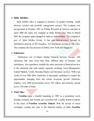 47
 India Infoline:
India Infoline (IIL) is engaged in business of equities broking, wealth
advisory services and portfolio management services. The company was
incorporated in October 1995 as Probity Research & Services and later in
April 2000 the name was changed to India Infoline.com. Then in March
2001 the company again changed its name to India Infoline. The company is
part of India Infoline Group. It has pan- India presence through its
distribution network of 607 branches, 151 franchisees located in 346 cities.
The company also has presence in Dubai, New York and Singapore.
 Edelweiss:
Edelweissis one of India's leading Financial Services Groups, with
operations that span more than forty different lines of business and
subsidiaries. Our operations straddle the entire spectrum of financial services
in the wholesale and retail market segments including Asset Management,
Capital Markets, Credit, Housing Finance and Insurance services. With a net
worth of over INR 28bn, Edelweiss is adequately capitalized to exploit the
opportunities emerging from this robust economic growth. Edelweiss
employs over 2900 professionals across 297 offices and branches spread
across 144 cities of India.
 Trust line:
Trustline made a humble beginning in 1989 as a proprietary stock
broking company and recently got converted into a public limited company
in the name of Trustline securities limited. With the advent of newer
exchanges coming into play in the financial market of India, Trustline
 