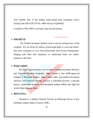 49
Aum number four of the leading retail mutual fund companies across
Europe2 and with EUR 270 bn. within the top 10 globally3.
Founded in 1956, DWS’s activities span beyond Europe.
 PRUDENT:
The Prudent Insurance Brokers team is the key driving force of the
company. We are driven by intense professional pride to excel and deliver.
Our team comprises of over 160 professionals from diverse backgrounds,
bringing with them rich experience to understand better our clients’
businesses and risks.
 Bajaj capital:
The Bajaj Capital Group is one of India’s leading Investment Advisory
and Financial Planning companies. Bajaj Capital is also SEBI-approved
Category I Merchant Bankers. Bajaj Capital offers personalized investment
Advisory and Financial Planning services to individual investors, corporate
houses, institutional investors, Non-Residents Indians (NRIs) and High Net
worth Clients, among others.
 BONANZA-
Bonanza is a leading Financial Services & Brokerage House. It also
distributes mutual funds of various AMCs.
 
