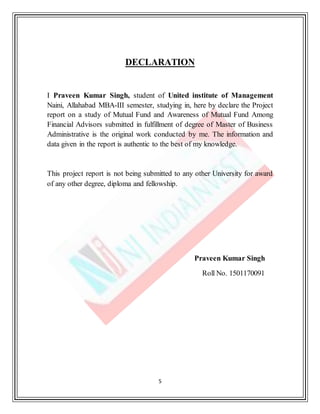 5
DECLARATION
I Praveen Kumar Singh, student of United institute of Management
Naini, Allahabad MBA-III semester, studying in, here by declare the Project
report on a study of Mutual Fund and Awareness of Mutual Fund Among
Financial Advisors submitted in fulfillment of degree of Master of Business
Administrative is the original work conducted by me. The information and
data given in the report is authentic to the best of my knowledge.
This project report is not being submitted to any other University for award
of any other degree, diploma and fellowship.
Praveen Kumar Singh
Roll No. 1501170091
 