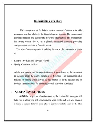 50
Organization structure
The management at NJ brings together a team of people with wide
experience and knowledge in the financial service domain. The management
provides direction and guidance to the whole organization. The management
has strong visions for NJ as a globally respected company providing
comprehensive services in financial sector.
The aim of the management is to bring the best to the customers in terms
of
 Range of products and services offered
 Quality Customer Service
All the key members of the organization put in great focus on the processes
& systems under the diverse functions of business. The management also
focuses on utilizing technology as the key enabler for all the activities and to
leverage the technology for enhancing overall customer experience.
• NJ INDIA INVEST FOCUS
At NJ the people are education centric, the relationship managers will
help you in identifying and understanding your needs and help you develop
a portfolio across different asset classes commensurate to your needs. This
 