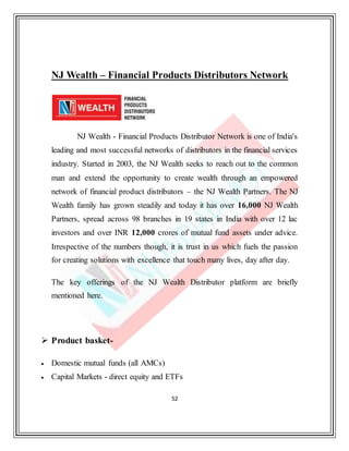 52
NJ Wealth – Financial Products Distributors Network
NJ Wealth - Financial Products Distributor Network is one of India's
leading and most successful networks of distributors in the financial services
industry. Started in 2003, the NJ Wealth seeks to reach out to the common
man and extend the opportunity to create wealth through an empowered
network of financial product distributors – the NJ Wealth Partners. The NJ
Wealth family has grown steadily and today it has over 16,000 NJ Wealth
Partners, spread across 98 branches in 19 states in India with over 12 lac
investors and over INR 12,000 crores of mutual fund assets under advice.
Irrespective of the numbers though, it is trust in us which fuels the passion
for creating solutions with excellence that touch many lives, day after day.
The key offerings of the NJ Wealth Distributor platform are briefly
mentioned here.
 Product basket-
 Domestic mutual funds (all AMCs)
 Capital Markets - direct equity and ETFs
 