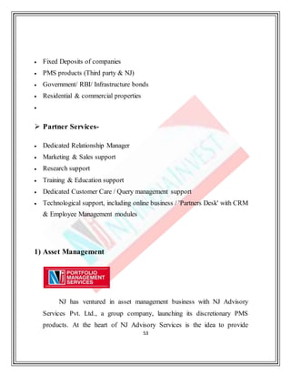 53
 Fixed Deposits of companies
 PMS products (Third party & NJ)
 Government/ RBI/ Infrastructure bonds
 Residential & commercial properties

 Partner Services-
 Dedicated Relationship Manager
 Marketing & Sales support
 Research support
 Training & Education support
 Dedicated Customer Care / Query management support
 Technological support, including online business / 'Partners Desk' with CRM
& Employee Management modules
1) Asset Management
NJ has ventured in asset management business with NJ Advisory
Services Pvt. Ltd., a group company, launching its discretionary PMS
products. At the heart of NJ Advisory Services is the idea to provide
 