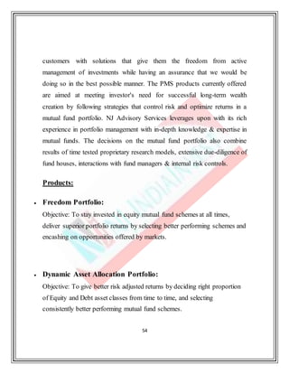 54
customers with solutions that give them the freedom from active
management of investments while having an assurance that we would be
doing so in the best possible manner. The PMS products currently offered
are aimed at meeting investor's need for successful long-term wealth
creation by following strategies that control risk and optimize returns in a
mutual fund portfolio. NJ Advisory Services leverages upon with its rich
experience in portfolio management with in-depth knowledge & expertise in
mutual funds. The decisions on the mutual fund portfolio also combine
results of time tested proprietary research models, extensive due-diligence of
fund houses, interactions with fund managers & internal risk controls.
Products:
 Freedom Portfolio:
Objective: To stay invested in equity mutual fund schemes at all times,
deliver superior portfolio returns by selecting better performing schemes and
encashing on opportunities offered by markets.
 Dynamic Asset Allocation Portfolio:
Objective: To give better risk adjusted returns by deciding right proportion
of Equity and Debt asset classes from time to time, and selecting
consistently better performing mutual fund schemes.
 