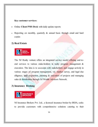 55
Key customer services:
 Online Client PMS Desk with daily update reports
 Reporting on monthly, quarterly & annual basis through email and hard
copies
2) Real Estate
The NJ Realty venture offers an integrated service model offering end-to-
end services to various stake-holders in realty program management &
execution. The idea is to associate with stakeholders and engage actively in
various stages of program management, viz. market survey, and legal due
diligence, land acquisition, planning & execution of projects and managing
sales & distribution through NJ Wealth Advisors Network.
3) Insurance Broking
NJ Insurance Brokers Pvt. Ltd., a licensed insurance broker by IRDA, seeks
to provide customers with comprehensive solutions catering to their
 