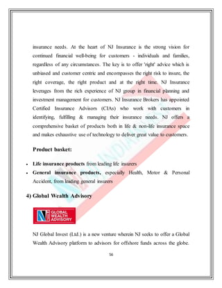 56
insurance needs. At the heart of NJ Insurance is the strong vision for
continued financial well-being for customers - individuals and families,
regardless of any circumstances. The key is to offer 'right' advice which is
unbiased and customer centric and encompasses the right risk to insure, the
right coverage, the right product and at the right time. NJ Insurance
leverages from the rich experience of NJ group in financial planning and
investment management for customers. NJ Insurance Brokers has appointed
Certified Insurance Advisors (CIAs) who work with customers in
identifying, fulfilling & managing their insurance needs. NJ offers a
comprehensive basket of products both in life & non-life insurance space
and makes exhaustive use of technology to deliver great value to customers.
Product basket:
 Life insurance products from leading life insurers
 General insurance products, especially Health, Motor & Personal
Accident, from leading general insurers
4) Global Wealth Advisory
NJ Global Invest (Ltd.) is a new venture wherein NJ seeks to offer a Global
Wealth Advisory platform to advisors for offshore funds across the globe.
 