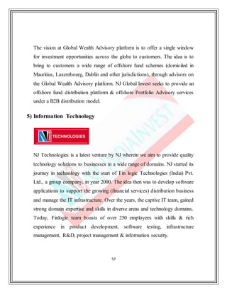 57
The vision at Global Wealth Advisory platform is to offer a single window
for investment opportunities across the globe to customers. The idea is to
bring to customers a wide range of offshore fund schemes (domiciled in
Mauritius, Luxembourg, Dublin and other jurisdictions), through advisors on
the Global Wealth Advisory platform. NJ Global Invest seeks to provide an
offshore fund distribution platform & offshore Portfolio Advisory services
under a B2B distribution model.
5) Information Technology
NJ Technologies is a latest venture by NJ wherein we aim to provide quality
technology solutions to businesses in a wide range of domains. NJ started its
journey in technology with the start of Fin logic Technologies (India) Pvt.
Ltd., a group company, in year 2000. The idea then was to develop software
applications to support the growing (financial services) distribution business
and manage the IT infrastructure. Over the years, the captive IT team, gained
strong domain expertise and skills in diverse areas and technology domains.
Today, Finlogic team boasts of over 250 employees with skills & rich
experience in product development, software testing, infrastructure
management, R&D, project management & information security.
 