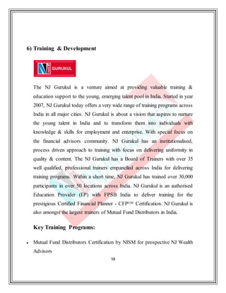 58
6) Training & Development
The NJ Gurukul is a venture aimed at providing valuable training &
education support to the young, emerging talent pool in India. Started in year
2007, NJ Gurukul today offers a very wide range of training programs across
India in all major cities. NJ Gurukul is about a vision that aspires to nurture
the young talent in India and to transform them into individuals with
knowledge & skills for employment and enterprise. With special focus on
the financial advisors community. NJ Gurukul has an institutionalised,
process driven approach to training with focus on delivering uniformity in
quality & content. The NJ Gurukul has a Board of Trainers with over 35
well qualified, professional trainers empanelled across India for delivering
training programs. Within a short time, NJ Gurukul has trained over 30,000
participants in over 50 locations across India. NJ Gurukul is an authorised
Education Provider (EP) with FPSB India to deliver training for the
prestigious Certified Financial Planner - CFPCM Certification. NJ Gurukul is
also amongst the largest trainers of Mutual Fund Distributors in India.
Key Training Programs:
 Mutual Fund Distributors Certification by NISM for prospective NJ Wealth
Advisors
 
