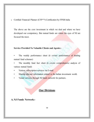 59
 Certified Financial Planner (CFPCM) Certification by FPSB India
The above are the core investment in which we deal and where we have
developed our competency. But mutual funds are where the eyes of NJ are
focused the most.
Service Provided To Valuable Clients and Agents:-
• The weekly performance sheet (it covers performance of leading
mutual fund schemes)
• The monthly fund fact sheet (it covers comprehensive analysis of
various mutual fund)
• Various subscription services via E-mail
• Sharing relevant information related to the Indian investment world.
• Varied services through NJ funds network for partners.
Our Divisions
A. NJ Fundz Network:-
 