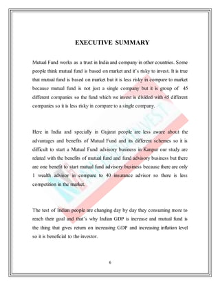 6
EXECUTIVE SUMMARY
Mutual Fund works as a trust in India and company in other countries. Some
people think mutual fund is based on market and it’s risky to invest. It is true
that mutual fund is based on market but it is less risky in compare to market
because mutual fund is not just a single company but it is group of 45
different companies so the fund which we invest is divided with 45 different
companies so it is less risky in compare to a single company.
Here in India and specially in Gujarat people are less aware about the
advantages and benefits of Mutual Fund and its different schemes so it is
difficult to start a Mutual Fund advisory business in Kanpur our study are
related with the benefits of mutual fund and fund advisory business but there
are one benefit to start mutual fund advisory business because there are only
1 wealth advisor in compare to 40 insurance advisor so there is less
competition in the market.
The test of Indian people are changing day by day they consuming more to
reach their goal and that’s why Indian GDP is increase and mutual fund is
the thing that gives return on increasing GDP and increasing inflation level
so it is beneficial to the investor.
 