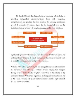 60
NJ Fundz Network has been playing a pioneering role in India in
providing independent advisors/advisory firms with integrated,
comprehensive and practical business solutions for ensuring continuous
growth & continuity of business. It provides the financial advisors and the
institutions that serve them with insights, strategies and tools to help them
significantly grow their businesses. How do we do it? That’s because we
understand how financial & wealth management businesses work and what
is needed to manage, monitor and grow the practice...
With the 360° Advisory platform, NJ has managed to successfully transform
the business of many advisory / distribution houses, bringing them on equal
footing or even better than the toughest competitors in the industry in the
concerned domain. With a vast experience & strong delivery mechanism, we
at NJ Fundz Network, help & ensure transformation and the exploitation of
the opportunities available.
 