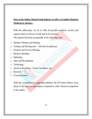 61
First in the Indian Mutual Fund Industry to offer a Complete Business
Platform to Advisors
With this philosophy, we try to offer all possible products, services and
support which an Advisor would need in his business.
The support functions are generally in the following areas:
 Business Planning and Strategy
 Training and Development – Self and of employees
 Products and Service Offerings
 Business Branding
 Marketing
 Sales and Development
 Technology
 Advisors Resources - Tools, Calculators, etc.
 Research
 Communications
With this comprehensive supporting platform, the NJ Funds Partners stays
ahead of the curve in each respect compared to other Advisors/competitors
in the market.
 