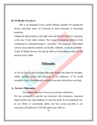 62
B. NJ Realty Services:-
This is an integrated service model offering solutions for meeting the
diverse real-estate needs of Corporate & retail customers in transacting
properties.
Finding the right property at the right value and the best buyer for a property
is the crux of any realty solution. The scope of properties embraces both
commercial & residential projects / properties. The integrated value-added
services ensure that the solutions are feasible, authentic, secure & profitable.
Today NJ Realty Services has tied up with over 40 developers with over 150
projects across India.
Philosophy
At NJ our Service and Investing philosophy inspire and shape the thoughts,
beliefs, attitude, actions and decisions of our employees. If NJ would
resemble a body, our philosophy would be our spirit which drives our body.
A. Service Philosophy:
Our primary measure of success is customer satisfaction.
We are committed to provide our customers with continuous, long-term
improvements and value-additions to meet the needs in an exceptional way.
In our efforts to consistently deliver the best service possible to our
customers, all employees of NJ will make every effort to:
 