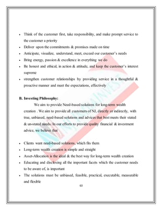63
 Think of the customer first, take responsibility, and make prompt service to
the customer a priority
 Deliver upon the commitments & promises made on time
 Anticipate, visualize, understand, meet, exceed our customer’s needs
 Bring energy, passion & excellence in everything we do
 Be honest and ethical, in action & attitude, and keep the customer’s interest
supreme
 strengthen customer relationships by providing service in a thoughtful &
proactive manner and meet the expectations, effectively
B. Investing Philosophy:
We aim to provide Need-based solutions for long-term wealth
creation . We aim to provide all customers of NJ, directly or indirectly, with
true, unbiased, need-based solutions and advices that best meets their stated
& un-stated needs. In our efforts to provide quality financial & investment
advice, we believe that
 Clients want need-based solutions, which fits them
 Long-term wealth creation is simple and straight
 Asset-Allocation is the ideal & the best way for long-term wealth creation
 Educating and disclosing all the important facets which the customer needs
to be aware of, is important
 The solutions must be unbiased, feasible, practical, executable, measurable
and flexible
 