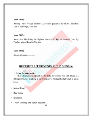 68
Year 2004;-
Among Most Valued Business Associates presented by HDFC Standard
Life at Edinburgh, Scotland
Year 2005:-
Award for Mobilizing the Highest Number of Sips at National Level by
Fidelity Mutual Fund at Mumbai
Year 2006;-
Award-Vietnam------------
DIFFERENT DEPARTMENTS IN THE NJ INDIA:
1. Sales Department:-
It is a Primary department in a NJ India Investment Pvt. Ltd. There is a
different Product available in the Company’s Product basket which is given
below:
• Mutual Fund
• Real Estate
• Insurance
• TADA (Trading and Demat Account)
 