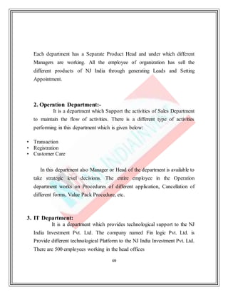 69
Each department has a Separate Product Head and under which different
Managers are working. All the employee of organization has sell the
different products of NJ India through generating Leads and Setting
Appointment.
2. Operation Department:-
It is a department which Support the activities of Sales Department
to maintain the flow of activities. There is a different type of activities
performing in this department which is given below:
• Transaction
• Registration
• Customer Care
In this department also Manager or Head of the department is available to
take strategic level decisions. The entire employee in the Operation
department works on Procedures of different application, Cancellation of
different forms, Value Pack Procedure, etc.
3. IT Department:
It is a department which provides technological support to the NJ
India Investment Pvt. Ltd. The company named Fin logic Pvt. Ltd. is
Provide different technological Platform to the NJ India Investment Pvt. Ltd.
There are 500 employees working in the head offices
 