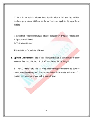 7
In the side of wealth advisor here wealth advisor can sell the multiple
products on a single platform so the advisors not need to do more for a
earning.
In the side of commission here an advisor can earn two types of commission
1. Upfront commission
2. Trail commission.
The meaning of both is as follows-
1. Upfront Commission: This is one time commission at the time of costumer
invest advisor can earn up to 1.5% of commission for the 1st year.
2. Trail Commission: This is every time earning commission the advisor
can earn commission up to 0.5% of commission till the customer invests. So
earning opportunities is very high in mutual fund.
 