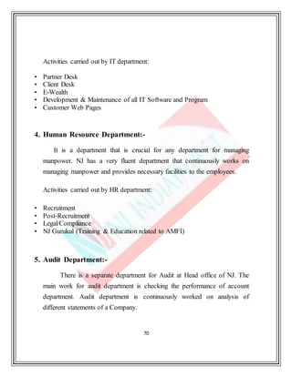 70
Activities carried out by IT department:
• Partner Desk
• Client Desk
• E-Wealth
• Development & Maintenance of all IT Software and Program
• Customer Web Pages
4. Human Resource Department:-
It is a department that is crucial for any department for managing
manpower. NJ has a very fluent department that continuously works on
managing manpower and provides necessary facilities to the employees.
Activities carried out by HR department:
• Recruitment
• Post-Recruitment
• Legal/Compliance
• NJ Gurukul (Training & Education related to AMFI)
5. Audit Department:-
There is a separate department for Audit at Head office of NJ. The
main work for audit department is checking the performance of account
department. Audit department is continuously worked on analysis of
different statements of a Company.
 