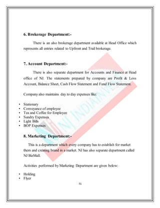 71
6. Brokerage Department:-
There is an also brokerage department available at Head Office which
represents all entries related to Upfront and Trail brokerage.
7. Account Department:-
There is also separate department for Accounts and Finance at Head
office of NJ. The statements prepared by company are Profit & Loss
Account, Balance Sheet, Cash Flow Statement and Fund Flow Statement.
Company also maintains day to day expenses like:
• Stationary
• Conveyance of employee
• Tea and Coffee for Employee
• Sundry Expenses
• Light Bills
• BOP Expenses
8. Marketing Department:-
This is a department which every company has to establish for market
them and creating brand in a market. NJ has also separate department called
NJ BizMall.
Activities performed by Marketing Department are given below:
• Holding
• Flyer
 