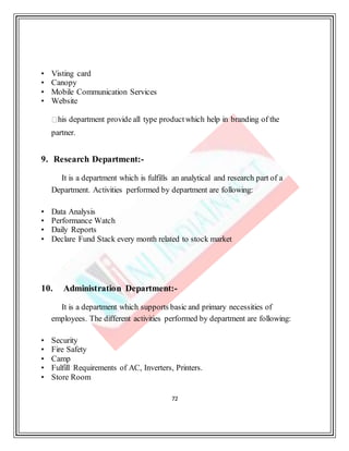 72
• Visting card
• Canopy
• Mobile Communication Services
• Website
his department provide all type productwhich help in branding of the
partner.
9. Research Department:-
It is a department which is fulfills an analytical and research part of a
Department. Activities performed by department are following:
• Data Analysis
• Performance Watch
• Daily Reports
• Declare Fund Stack every month related to stock market
10. Administration Department:-
It is a department which supports basic and primary necessities of
employees. The different activities performed by department are following:
• Security
• Fire Safety
• Camp
• Fulfill Requirements of AC, Inverters, Printers.
• Store Room
 