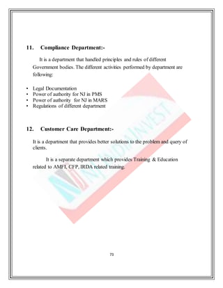 73
11. Compliance Department:-
It is a department that handled principles and rules of different
Government bodies. The different activities performed by department are
following:
• Legal Documentation
• Power of authority for NJ in PMS
• Power of authority for NJ in MARS
• Regulations of different department
12. Customer Care Department:-
It is a department that provides better solutions to the problem and query of
clients.
It is a separate department which provides Training & Education
related to AMFI, CFP, IRDA related training.
 
