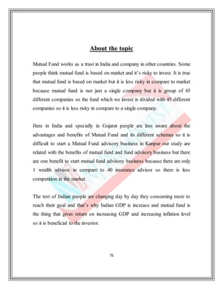 75
About the topic
Mutual Fund works as a trust in India and company in other countries. Some
people think mutual fund is based on market and it’s risky to invest. It is true
that mutual fund is based on market but it is less risky in compare to market
because mutual fund is not just a single company but it is group of 45
different companies so the fund which we invest is divided with 45 different
companies so it is less risky in compare to a single company.
Here in India and specially in Gujarat people are less aware about the
advantages and benefits of Mutual Fund and its different schemes so it is
difficult to start a Mutual Fund advisory business in Kanpur our study are
related with the benefits of mutual fund and fund advisory business but there
are one benefit to start mutual fund advisory business because there are only
1 wealth advisor in compare to 40 insurance advisor so there is less
competition in the market.
The test of Indian people are changing day by day they consuming more to
reach their goal and that’s why Indian GDP is increase and mutual fund is
the thing that gives return on increasing GDP and increasing inflation level
so it is beneficial to the investor.
 
