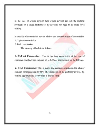 76
In the side of wealth advisor here wealth advisor can sell the multiple
products on a single platform so the advisors not need to do more for a
earning.
In the side of commission here an advisor can earn two types of commission
1. Upfront commission
2.Trail commission;
The meaning of both is as follows;
1. Upfront Commission: This is one time commission at the time of
costumer invest advisor can earn up to 1.5% of commission for the 1st year.
2. Trail Commission: This is every time earning commission the advisor
can earn commission up to 0.5% of commission till the customer invests. So
earning opportunities is very high in mutual fund.
 