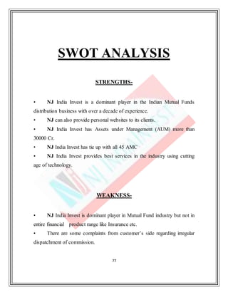 77
SWOT ANALYSIS
STRENGTHS-
• NJ India Invest is a dominant player in the Indian Mutual Funds
distribution business with over a decade of experience.
• NJ can also provide personal websites to its clients.
• NJ India Invest has Assets under Management (AUM) more than
30000 Cr.
• NJ India Invest has tie up with all 45 AMC
• NJ India Invest provides best services in the industry using cutting
age of technology.
WEAKNESS-
• NJ India Invest is dominant player in Mutual Fund industry but not in
entire financial product range like Insurance etc.
• There are some complaints from customer’s side regarding irregular
dispatchment of commission.
 