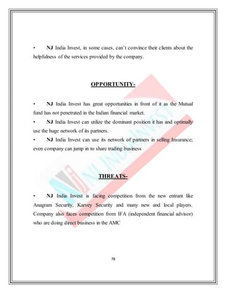 78
• NJ India Invest, in some cases, can’t convince their clients about the
helpfulness of the services provided by the company.
OPPORTUNITY-
• NJ India Invest has great opportunities in front of it as the Mutual
fund has not penetrated in the Indian financial market.
• NJ India Invest can utilize the dominant position it has and optimally
use the huge network of its partners.
• NJ India Invest can use its network of partners in selling Insurance;
even company can jump in to share trading business
THREATS-
• NJ India Invest is facing competition from the new entrant like
Anagram Security, Karvey Security and many new and local players.
Company also faces competition from IFA (independent financial advisor)
who are doing direct business in the AMC
 