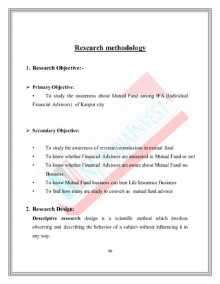 80
Research methodology
1. Research Objective:-
 Primary Objective:
• To study the awareness about Mutual Fund among IFA (Individual
Financial Advisors) of Kanpur city
 Secondary Objective:
• To study the awareness of revenue/commissions in mutual fund
• To know whether Financial Advisors are interested in Mutual Fund or not
• To know whether Financial Advisors are aware about Mutual Fund no
Business.
• To know Mutual Fund business can beat Life Insurance Business
• To find how many are ready to convert as mutual fund advisor
2. Research Design:
Descriptive research design is a scientific method which involves
observing and describing the behavior of a subject without influencing it in
any way.
 