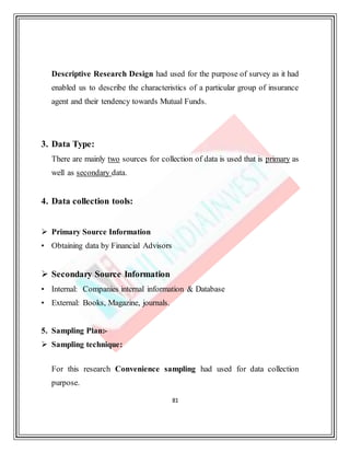 81
Descriptive Research Design had used for the purpose of survey as it had
enabled us to describe the characteristics of a particular group of insurance
agent and their tendency towards Mutual Funds.
3. Data Type:
There are mainly two sources for collection of data is used that is primary as
well as secondary data.
4. Data collection tools:
 Primary Source Information
• Obtaining data by Financial Advisors
 Secondary Source Information
• Internal: Companies internal information & Database
• External: Books, Magazine, journals.
5. Sampling Plan:-
 Sampling technique:
For this research Convenience sampling had used for data collection
purpose.
 