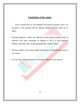 83
Limitation of the study-
Every research has its own limitation and present research work is no
exception to this general rule the inherent limitation of the study are as
under.
• Personal approach, which was followed in the present research work, is
relatively more time consuming. In addition to this is a very expensive
method, especially when spread geographically sample is taken
• We have address of so many people but because of their personal work we
can’t meet.
• It is very time consuming process few agents refused to give answers
 