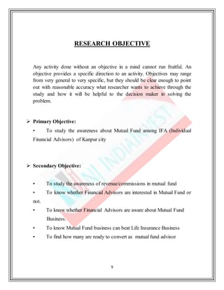 9
RESEARCH OBJECTIVE
Any activity done without an objective in a mind cannot run fruitful. An
objective provides a specific direction to an activity. Objectives may range
from very general to very specific, but they should be clear enough to point
out with reasonable accuracy what researcher wants to achieve through the
study and how it will be helpful to the decision maker in solving the
problem.
 Primary Objective:
• To study the awareness about Mutual Fund among IFA (Individual
Financial Advisors) of Kanpur city
 Secondary Objective:
• To study the awareness of revenue/commissions in mutual fund
• To know whether Financial Advisors are interested in Mutual Fund or
not.
• To know whether Financial Advisors are aware about Mutual Fund
Business.
• To know Mutual Fund business can beat Life Insurance Business
• To find how many are ready to convert as mutual fund advisor
 