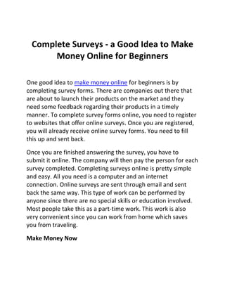 Complete Surveys - a Good Idea to Make
      Money Online for Beginners

One good idea to make money online for beginners is by
completing survey forms. There are companies out there that
are about to launch their products on the market and they
need some feedback regarding their products in a timely
manner. To complete survey forms online, you need to register
to websites that offer online surveys. Once you are registered,
you will already receive online survey forms. You need to fill
this up and sent back.

Once you are finished answering the survey, you have to
submit it online. The company will then pay the person for each
survey completed. Completing surveys online is pretty simple
and easy. All you need is a computer and an internet
connection. Online surveys are sent through email and sent
back the same way. This type of work can be performed by
anyone since there are no special skills or education involved.
Most people take this as a part-time work. This work is also
very convenient since you can work from home which saves
you from traveling.

Make Money Now
 