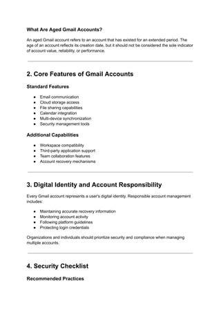 What Are Aged Gmail Accounts?
An aged Gmail account refers to an account that has existed for an extended period. The
age of an account reflects its creation date, but it should not be considered the sole indicator
of account value, reliability, or performance.
2. Core Features of Gmail Accounts
Standard Features
●​ Email communication
●​ Cloud storage access
●​ File sharing capabilities
●​ Calendar integration
●​ Multi-device synchronization
●​ Security management tools
Additional Capabilities
●​ Workspace compatibility
●​ Third-party application support
●​ Team collaboration features
●​ Account recovery mechanisms
3. Digital Identity and Account Responsibility
Every Gmail account represents a user's digital identity. Responsible account management
includes:
●​ Maintaining accurate recovery information
●​ Monitoring account activity
●​ Following platform guidelines
●​ Protecting login credentials
Organizations and individuals should prioritize security and compliance when managing
multiple accounts.
4. Security Checklist
Recommended Practices
 